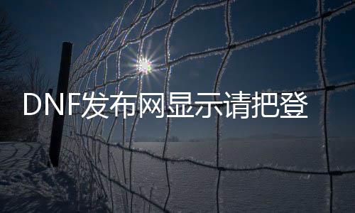 DNF发布网显示请把登录（dnf登岸失败,请查抄用户名和暗码）