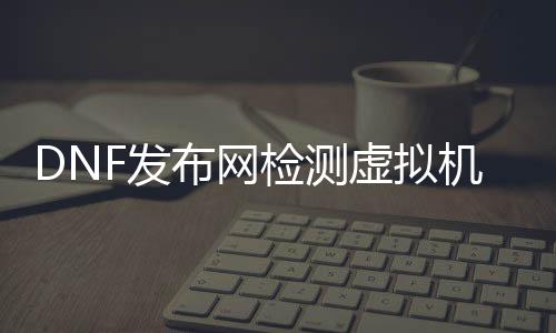 DNF发布网检测虚拟机（dnf虚拟机处事器）