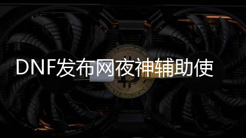 DNF发布网夜神帮助利用要领（DNF发布网与勇士夜刀神）