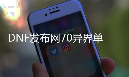 DNF发布网70异界单件套（DNF发布网70版本异界套装掉落所在）