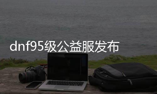 dnf95级公益服发布网下载及安装教程,最新95级公益服发布网开服时间