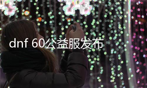 dnf 60公益服发布网（dnf60版本公益服发布网什么职业锋利）