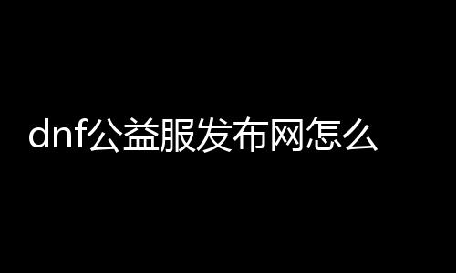 dnf公益服发布网怎么来的（详解dnf公益服发布网的来历和运营模式）