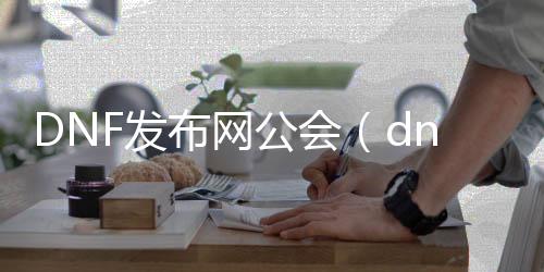 DNF发布网公会（dnf公会浸染）