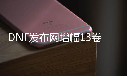 DNF发布网增幅13卷（DNF发布网加13增幅卷几多钱）