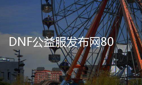 DNF公益服发布网80级技术（地下城80级）