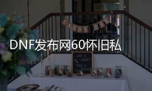 DNF发布网60怀旧私服哪小我私家多（DNF发布网60版本怀旧服在哪玩）