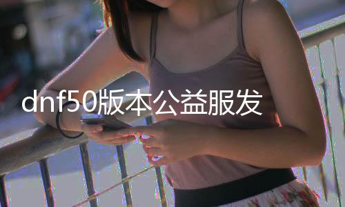 dnf50版本公益服发布网（dnf公益服发布网处事器在哪买）