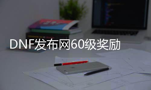 DNF发布网60级嘉奖几多（DNF发布网60级）