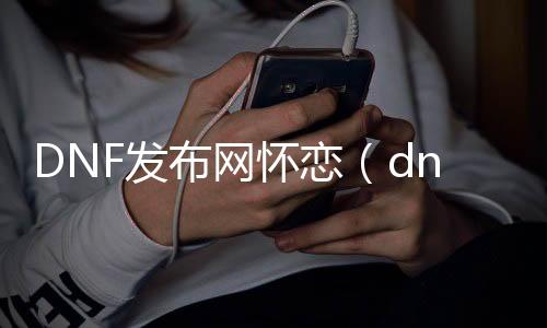 DNF发布网怀恋（dnf怀旧版最新动静）