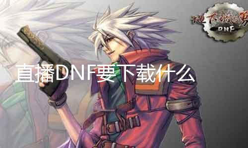 直播DNF要下载什么 DNF直播必备软件下载指南