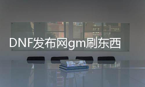 DNF发布网gm刷对象指令（DNF发布网 gm东西怎么用）