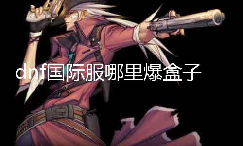 dnf国际服那边爆盒子 探秘国际服爆箱攻略