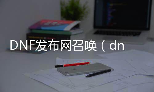 DNF发布网呼叫（dnf呼叫玩法）