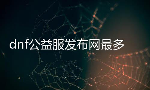 dnf公益服发布网最多人（排行榜宣布最受接待的dnf公益服发布网）