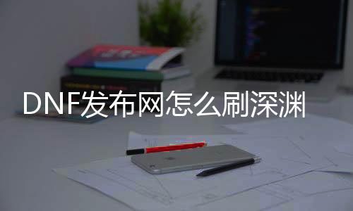 DNF发布网怎么刷深渊（此刻dnf刷深渊去哪）