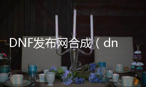 DNF发布网合成（dnf合成器怎么得到）