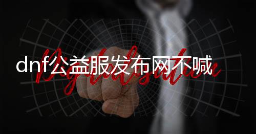 dnf公益服发布网不喊话帮助（提供dnf公益服发布网不喊话的帮助东西）