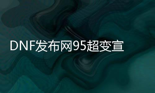 DNF发布网95超变宣传视频（DNF发布网100版本95超界尚有用吗）