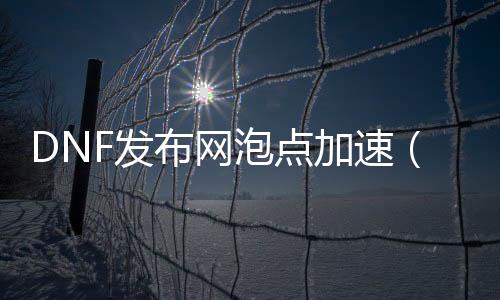 DNF发布网泡点加快（dnfpk加快帮助）