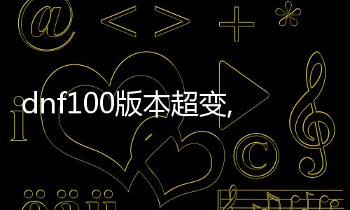 dnf100版本超变,态公益服发布网（全新版本详情先容）