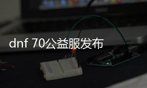 dnf 70公益服发布网开服时间,最新70公益服发布网开放职业及玩法先容