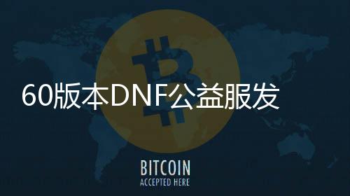 60版本DNF公益服发布网游戏成长史全理会,60版本DNF公益服发布网游戏玩法详解