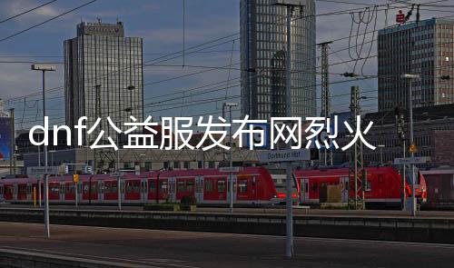 dnf公益服发布网猛火具体先容,猛火职业技术及装备推荐