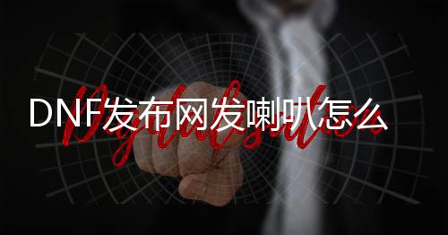 DNF发布网发喇叭怎么反复（dnf喇叭如何反复喊话）
