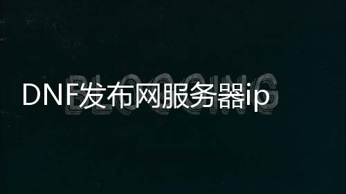 DNF发布网处事器ip怎么查（dnf的处事器在那边）