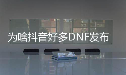 为啥抖音许多几何DNF发布网（抖音内里为什么dnf60版本）