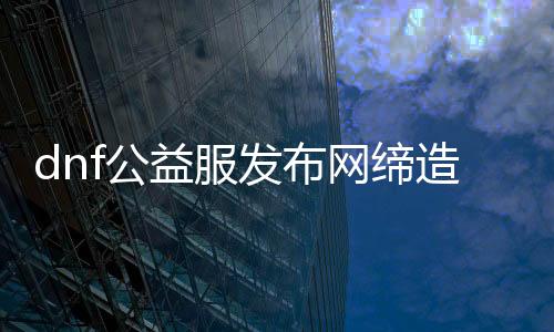 dnf公益服发布网创造者（打造最好玩的dnf公益服发布网）