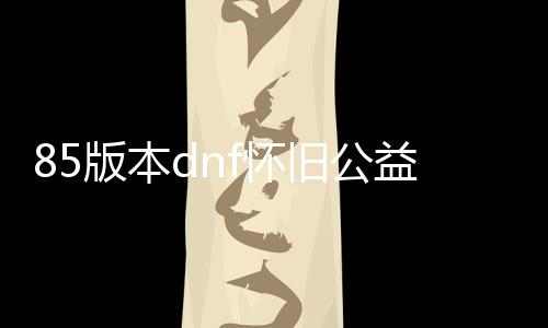 85版本dnf怀旧公益服发布网（重温经典的游戏兴趣）