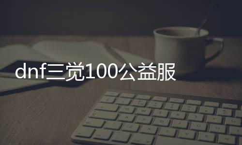 dnf三觉100公益服发布网（dnf三觉勾当）