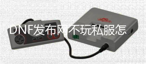 DNF发布网不玩私服怎么规复（DNF发布网不想玩了）