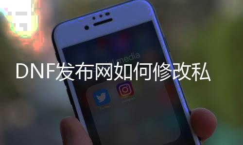 DNF发布网如何修改私服（DNF发布网怎么更名字叫什么）