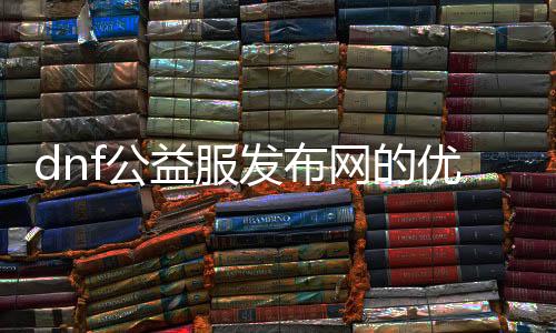dnf公益服发布网的优势和特点,如何选择符合的dnf公益服发布网
