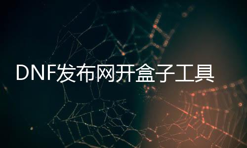 DNF发布网开盒子东西（dnf开盒子在那边买2020）