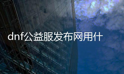 dnf公益服发布网用什么帮助（推荐几款适合dnf公益服发布网的帮助软件）