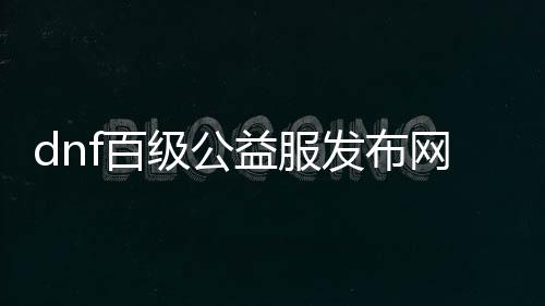 dnf百级公益服发布网游戏推荐（DNF发布网一百级事情服）