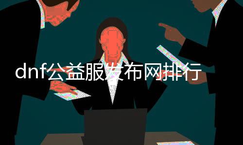 dnf公益服发布网排行（最受接待的dnf公益服发布网推荐）
