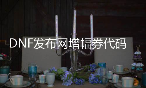 DNF发布网增幅券代码大全（dnf增幅券几多钱一张）