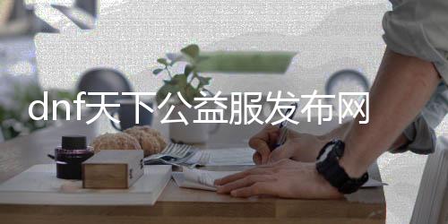 dnf天下公益服发布网（最新开服信息及玩法先容）