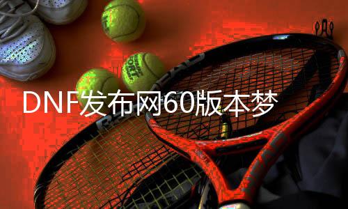DNF发布网60版本梦回（DNF发布网与勇士60版本回想）