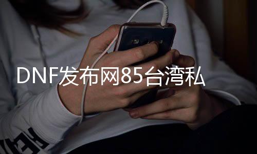 DNF发布网85台湾私服下载（DNF发布网台服80处事端）