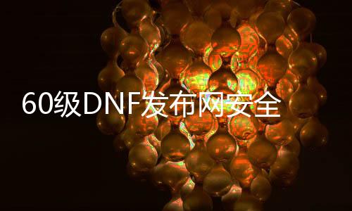 60级DNF发布网安详吗（DNF发布网60级公益服）