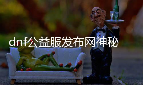 dnf公益服发布网神秘气力（揭秘dnf公益服发布网的神秘气力）