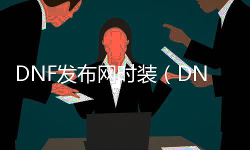 DNF发布网时装（DNF发布网与勇士时装几多钱一套）