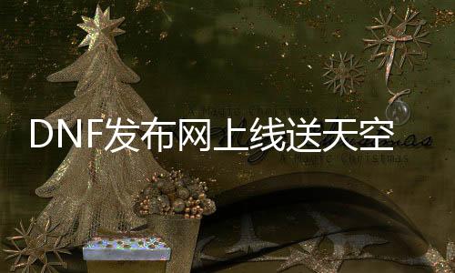 DNF发布网上线送天空（2021DNF发布网送天空号勾那时间）
