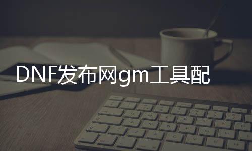 DNF发布网gm东西设置（DNF发布网 gm东西怎么用）